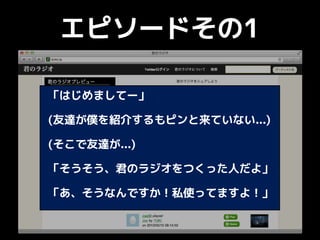 エピソードその1
「はじめましてー」
(友達が僕を紹介するもピンと来ていない...)
(そこで友達が...)
「そうそう、君のラジオをつくった人だよ」
「あ、そうなんですか！私使ってますよ！」
 