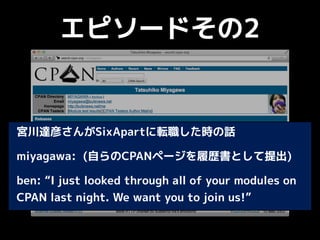 エピソードその2
宮川達彦さんがSixApartに転職した時の話
miyagawa: (自らのCPANページを履歴書として提出)
ben: “I just looked through all of your modules on
CPAN last night. We want you to join us!”
 