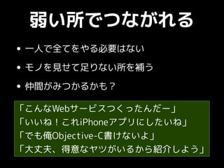 弱い所でつながれる
• 一人で全てをやる必要はない
• モノを見せて足りない所を補う
• 仲間がみつかるかも？
「こんなWebサービスつくったんだー」
「いいね！これiPhoneアプリにしたいね」
「でも俺Objective-C書けないよ」
「大丈夫、得意なヤツがいるから紹介しよう」
 