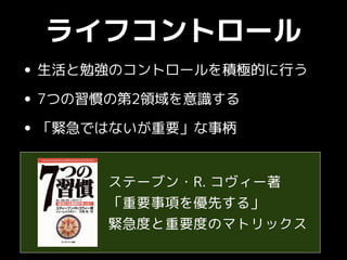 ライフコントロール
• 生活と勉強のコントロールを積極的に行う
• 7つの習慣の第2領域を意識する
• 「緊急ではないが重要」な事柄
ステーブン・R. コヴィー著
「重要事項を優先する」
緊急度と重要度のマトリックス
 