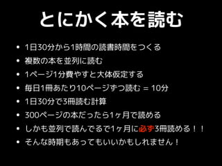 とにかく本を読む
• 1日30分から1時間の読書時間をつくる
• 複数の本を並列に読む
• 1ページ1分費やすと大体仮定する
• 毎日1冊あたり10ページずつ読む = 10分
• 1日30分で3冊読む計算
• 300ページの本だったら1ヶ月で読める
• しかも並列で読んでるで1ヶ月に必ず3冊読める！！
• そんな時期もあってもいいかもしれません！
 