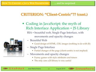 HOW TO CHOOSE A JAVA WEB FRAMEWORK             ... and be surprised



             CRITERION: “Client-Centric”?? (cont.)

               Coding in JavaScript: the myth of
                Rich Interface Application = JS Library
                  RIA = beautiful web, Single Page Interface, with
                        movements and opacity changes
                  – Beautiful Web
                       • Good design of HTML, CSS, images (nothing to do with JS)
                  – Single Page Interface
                       • Partial changes of the page (client-centric is not implied)
                  – Movements and opacity changes
                       • Funny games with style attributes and timers
                       • The only case a JS library is very useful


                  Jose María Arranz     10       August 2010
 