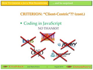 HOW TO CHOOSE A JAVA WEB FRAMEWORK         ... and be surprised



             CRITERION: “Client-Centric”?? (cont.)

              Coding in JavaScript
                                NO THANKS!!




                  Jose María Arranz   11    August 2010
 