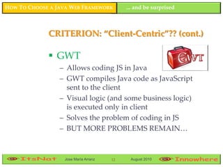 HOW TO CHOOSE A JAVA WEB FRAMEWORK         ... and be surprised



             CRITERION: “Client-Centric”?? (cont.)

              GWT
                 – Allows coding JS in Java
                 – GWT compiles Java code as JavaScript
                   sent to the client
                 – Visual logic (and some business logic)
                   is executed only in client
                 – Solves the problem of coding in JS
                 – BUT MORE PROBLEMS REMAIN…



                  Jose María Arranz   12    August 2010
 