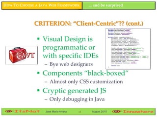 HOW TO CHOOSE A JAVA WEB FRAMEWORK         ... and be surprised



             CRITERION: “Client-Centric”?? (cont.)

               Visual Design is
                programmatic or
                with specific IDEs
                  – Bye web designers
               Components “black-boxed”
                  – Almost only CSS customization
               Cryptic generated JS
                  – Only debugging in Java

                  Jose María Arranz   13    August 2010
 