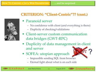 HOW TO CHOOSE A JAVA WEB FRAMEWORK         ... and be surprised



             CRITERION: “Client-Centric”?? (cont.)
               Paranoid server
                  – No confidence with client (and everything is there)
                  – Duplicity of checking/validations
               Client-server custom communication
                data bridges (GWT-RPC)
               Duplicity of data management in client
                and server
               SOFEA: utopian approach                              ?
                  – Impossible sending SQL from browser
                  – Eternal fight about what is on each side

                  Jose María Arranz   14    August 2010
 