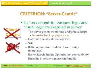 HOW TO CHOOSE A JAVA WEB FRAMEWORK         ... and be surprised



             CRITERION: “Server-Centric”

               In “server-centric” business logic and
                visual logic are executed in server
  Client-        – The server generates markup and/or JavaScript
  Centric             • No need of JavaScript programming
                 – Data and visual state are together
                 – Safer
                 – Better options for freedom of web design
                   (templates)
                 – Easier Search Engine Optimization compatibility
                 – Rule: life in server is more comfortable

                  Jose María Arranz   15    August 2010
 