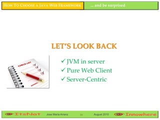 HOW TO CHOOSE A JAVA WEB FRAMEWORK         ... and be surprised




                     LET’S LOOK BACK

                              JVM in server
                              Pure Web Client
                              Server-Centric




                  Jose María Arranz   16    August 2010
 