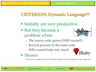 HOW TO CHOOSE A JAVA WEB FRAMEWORK               ... and be surprised



             CRITERION: Dynamic Language??

              Initially are very productive
              But they become a
               problem when
                 – The source code grows (1000 classes?)
                 – Several persons in the same code
                 – IDEs cannot help very much
              Slooow
                 http://www.codecommit.com/blog/java/groovys-performance-is-not-subjective



                   Jose María Arranz     18        August 2010
 