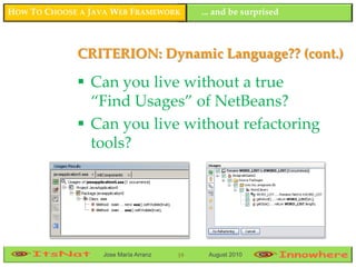 HOW TO CHOOSE A JAVA WEB FRAMEWORK         ... and be surprised



             CRITERION: Dynamic Language?? (cont.)

              Can you live without a true
               “Find Usages” of NetBeans?
              Can you live without refactoring
               tools?




                  Jose María Arranz   19    August 2010
 
