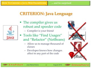 HOW TO CHOOSE A JAVA WEB FRAMEWORK         ... and be surprised



             CRITERION: Java Lenguage

              The compiler gives us
               robust and speeder code
                 – Compiler is your friend
              Tools like “Find Usages”
               and “Refactor” (NetBeans)
                 – Allow us to manage thousand of
                   classes
                 – Developer knows how changes
                   affect to any part of the code



                  Jose María Arranz   20    August 2010
 