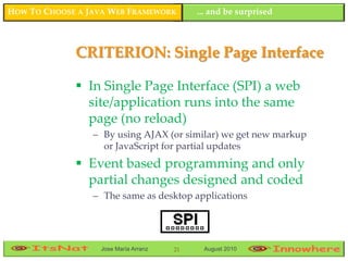 HOW TO CHOOSE A JAVA WEB FRAMEWORK         ... and be surprised



             CRITERION: Single Page Interface

              In Single Page Interface (SPI) a web
               site/application runs into the same
               page (no reload)
                 – By using AJAX (or similar) we get new markup
                   or JavaScript for partial updates
              Event based programming and only
               partial changes designed and coded
                 – The same as desktop applications




                  Jose María Arranz   21    August 2010
 