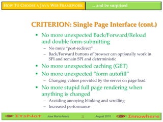 HOW TO CHOOSE A JAVA WEB FRAMEWORK         ... and be surprised



           CRITERION: Single Page Interface (cont.)
              No more unexpected Back/Forward/Reload
               and double form-submitting
                 – No more “post-redirect”
                 – Back/Forward buttons of browser can optionally work in
                   SPI and remain SPI and deterministic
              No more unexpected caching (GET)
              No more unexpected “form autofill”
                 – Changing values provided by the server on page load
              No more stupid full page rendering when
               anything is changed
                 – Avoiding annoying blinking and scrolling
                 – Increased performance

                  Jose María Arranz   22    August 2010
 
