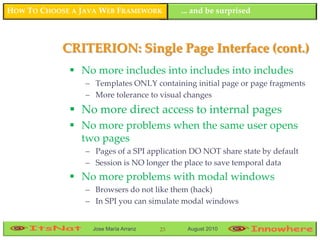HOW TO CHOOSE A JAVA WEB FRAMEWORK          ... and be surprised



            CRITERION: Single Page Interface (cont.)
              No more includes into includes into includes
                 – Templates ONLY containing initial page or page fragments
                 – More tolerance to visual changes
              No more direct access to internal pages
              No more problems when the same user opens
               two pages
                 – Pages of a SPI application DO NOT share state by default
                 – Session is NO longer the place to save temporal data
              No more problems with modal windows
                 – Browsers do not like them (hack)
                 – In SPI you can simulate modal windows


                   Jose María Arranz   23    August 2010
 