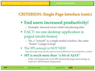 HOW TO CHOOSE A JAVA WEB FRAMEWORK               ... and be surprised



            CRITERION: Single Page Interface (cont.)

              End users increased productivity!
                 – Example: showed errors while introducing data
              FACT: no one desktop application is
               paged (multi-frame)
                 – No, a “wizard” is a single modal window, the same
                   “frame” (=page) is kept
              The SPI concept is NOT NEW
                 http://devedge-temp.mozilla.org/viewsource/2003/inner-browsing/index_en.html

              SPI is much more than “a bit of AJAX”
                 – If the web framework is not SPI oriented the page must change to
                   load new AJAX based components

                   Jose María Arranz      24       August 2010
 