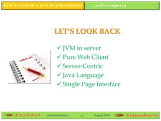 HOW TO CHOOSE A JAVA WEB FRAMEWORK         ... and be surprised




                       LET’S LOOK BACK

                          JVM in server
                          Pure Web Client
                          Server-Centric
                          Java Language
                          Single Page Interface



                  Jose María Arranz   26    August 2010
 