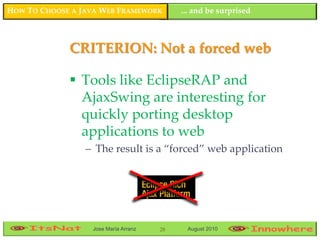 HOW TO CHOOSE A JAVA WEB FRAMEWORK         ... and be surprised



             CRITERION: Not a forced web

              Tools like EclipseRAP and
               AjaxSwing are interesting for
               quickly porting desktop
               applications to web
                 – The result is a “forced” web application




                  Jose María Arranz   28    August 2010
 