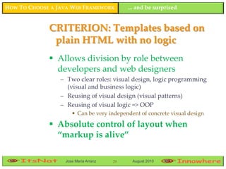 HOW TO CHOOSE A JAVA WEB FRAMEWORK         ... and be surprised


             CRITERION: Templates based on
              plain HTML with no logic
              Allows division by role between
               developers and web designers
                 – Two clear roles: visual design, logic programming
                   (visual and business logic)
                 – Reusing of visual design (visual patterns)
                 – Reusing of visual logic => OOP
                     • Can be very independent of concrete visual design

              Absolute control of layout when
               “markup is alive”

                  Jose María Arranz   29    August 2010
 