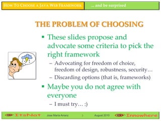 HOW TO CHOOSE A JAVA WEB FRAMEWORK        ... and be surprised



             THE PROBLEM OF CHOOSING
                 These slides propose and
                  advocate some criteria to pick the
                  right framework
                    – Advocating for freedom of choice,
                      freedom of design, robustness, security…
                    – Discarding options (that is, frameworks)
                 Maybe you do not agree with
                  everyone
                    – I must try… :)
                  Jose María Arranz   3    August 2010
 