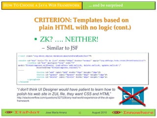 HOW TO CHOOSE A JAVA WEB FRAMEWORK                                 ... and be surprised


                    CRITERION: Templates based on
                     plain HTML with no logic (cont.)

                     ZK? …. NEITHER!
                           – Similar to JSF




      “I don't think UI Designer would have patient to learn how to
      polish his web site in ZUL file, they want CSS and HTML”
      http://stackoverflow.com/questions/327328/any-real-world-experience-of-the-zk-ajax-
      framework



                              Jose María Arranz           32         August 2010
 
