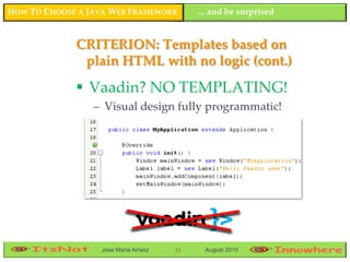 HOW TO CHOOSE A JAVA WEB FRAMEWORK         ... and be surprised


             CRITERION: Templates based on
              plain HTML with no logic (cont.)

              Vaadin? NO TEMPLATING!
                 – Visual design fully programmatic!




                  Jose María Arranz   33    August 2010
 