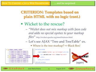 HOW TO CHOOSE A JAVA WEB FRAMEWORK         ... and be surprised


             CRITERION: Templates based on
              plain HTML with no logic (cont.)

              Wicket to the rescue?
                 – “Wicket does not mix markup with Java code
                   and adds no special syntax to your markup
                   files” http://wicket.apache.org/meet/features.html
                 – Let’s see AJAX “Tree and TreeTable” ex.
                     • Where is the tree markup? => Black Box!




                                                                  (again)

                  Jose María Arranz   34    August 2010
 