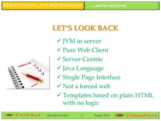 HOW TO CHOOSE A JAVA WEB FRAMEWORK         ... and be surprised




                      LET’S LOOK BACK
                          JVM in server
                          Pure Web Client
                          Server-Centric
                          Java Language
                          Single Page Interface
                          Not a forced web
                          Templates based on plain HTML
                           with no logic
                  Jose María Arranz   35    August 2010
 