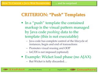 HOW TO CHOOSE A JAVA WEB FRAMEWORK         ... and be surprised



             CRITERION: “Push” Templates
              In a “push” template the contained
               markup is the visual pattern managed
               by Java code pushing data to the
               template (this is not executable)
                 – Java code has complete control of the lifecycle of
                   instances, begin and end of transactions
                 – Promotes visual reusing and OOP
                 – IoC/DI is not imposed (optional)
              Example: Wicket load phase (no AJAX)
                 – But Wicket is fully discarded…

                  Jose María Arranz   41    August 2010
 