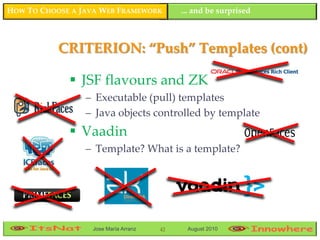 HOW TO CHOOSE A JAVA WEB FRAMEWORK         ... and be surprised



           CRITERION: “Push” Templates (cont)

              JSF flavours and ZK
                 – Executable (pull) templates
                 – Java objects controlled by template
              Vaadin
                 – Template? What is a template?




                  Jose María Arranz   42    August 2010
 