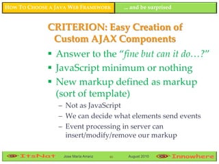 HOW TO CHOOSE A JAVA WEB FRAMEWORK         ... and be surprised


             CRITERION: Easy Creation of
              Custom AJAX Components
              Answer to the “fine but can it do…?”
              JavaScript minimum or nothing
              New markup defined as markup
               (sort of template)
                 – Not as JavaScript
                 – We can decide what elements send events
                 – Event processing in server can
                   insert/modify/remove our markup

                  Jose María Arranz   46    August 2010
 
