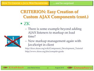 HOW TO CHOOSE A JAVA WEB FRAMEWORK          ... and be surprised


             CRITERION: Easy Creation of
              Custom AJAX Components (cont.)
              ZK
                 – There is some example beyond adding
                   AJAX listeners to markup on load
                   time?
                 – New markup management again with
                   JavaScript in client
                 http://docs.zkoss.org/wiki/Component_Development_Tutorial
                 http://www.zkoss.org/doc/compdevguide




                   Jose María Arranz   48     August 2010
 