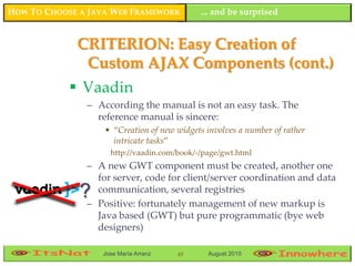 HOW TO CHOOSE A JAVA WEB FRAMEWORK          ... and be surprised


             CRITERION: Easy Creation of
              Custom AJAX Components (cont.)
             Vaadin
               – According the manual is not an easy task. The
                 reference manual is sincere:
                   • “Creation of new widgets involves a number of rather
                     intricate tasks”
                    http://vaadin.com/book/-/page/gwt.html
               – A new GWT component must be created, another one
                 for server, code for client/server coordination and data
              ?  communication, several registries
               – Positive: fortunately management of new markup is
                 Java based (GWT) but pure programmatic (bye web
                 designers)

                  Jose María Arranz   49      August 2010
 