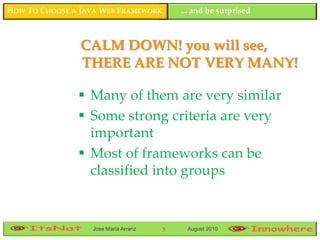 HOW TO CHOOSE A JAVA WEB FRAMEWORK        ... and be surprised



                CALM DOWN! you will see,
                THERE ARE NOT VERY MANY!

                Many of them are very similar
                Some strong criteria are very
                 important
                Most of frameworks can be
                 classified into groups


                  Jose María Arranz   5    August 2010
 