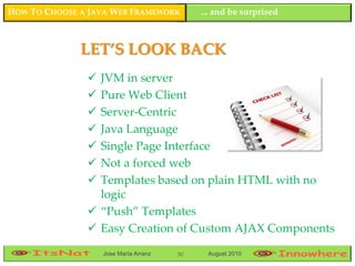 HOW TO CHOOSE A JAVA WEB FRAMEWORK          ... and be surprised



              LET’S LOOK BACK
                JVM in server
                Pure Web Client
                Server-Centric
                Java Language
                Single Page Interface
                Not a forced web
                Templates based on plain HTML with no
                 logic
                “Push” Templates
                Easy Creation of Custom AJAX Components
                   Jose María Arranz   50    August 2010
 
