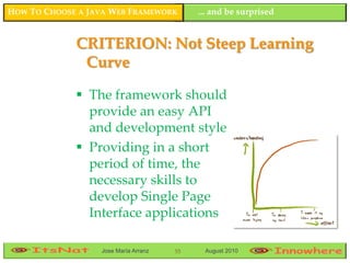 HOW TO CHOOSE A JAVA WEB FRAMEWORK         ... and be surprised


             CRITERION: Not Steep Learning
              Curve

              The framework should
               provide an easy API
               and development style
              Providing in a short
               period of time, the
               necessary skills to
               develop Single Page
               Interface applications

                  Jose María Arranz   55    August 2010
 