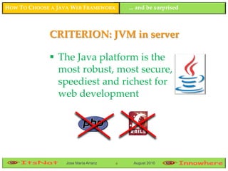 HOW TO CHOOSE A JAVA WEB FRAMEWORK        ... and be surprised



             CRITERION: JVM in server

              The Java platform is the
               most robust, most secure,
               speediest and richest for
               web development




                  Jose María Arranz   6    August 2010
 