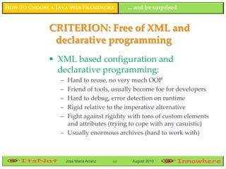 HOW TO CHOOSE A JAVA WEB FRAMEWORK            ... and be surprised


             CRITERION: Free of XML and
              declarative programming
              XML based configuration and
               declarative programming:
                 – Hard to reuse, no very much OOP
                 – Friend of tools, usually become foe for developers
                 – Hard to debug, error detection on runtime
                 – Rigid relative to the imperative alternative
                 – Fight against rigidity with tons of custom elements
                   and attributes (trying to cope with any casuistic)
                 – Usually enormous archives (hard to work with)



                     Jose María Arranz   60    August 2010
 
