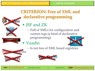 HOW TO CHOOSE A JAVA WEB FRAMEWORK         ... and be surprised


             CRITERION: Free of XML and
              declarative programming
                JSF and ZK
                  – Full of XMLs for configuration and
                    custom tags (a kind of declarative
                    programming)
                Vaadin
                  – Is not free of XML based registries




                  Jose María Arranz   61    August 2010
 