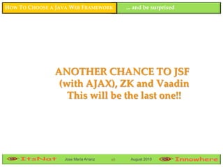 HOW TO CHOOSE A JAVA WEB FRAMEWORK         ... and be surprised




               ANOTHER CHANCE TO JSF
                (with AJAX), ZK and Vaadin
                  This will be the last one!!




                  Jose María Arranz   65    August 2010
 