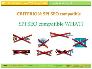 HOW TO CHOOSE A JAVA WEB FRAMEWORK         ... and be surprised



           CRITERION: SPI SEO compatible

            SPI SEO compatible WHAT?


                                                                  67




                  Jose María Arranz   67    August 2010
 