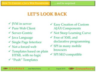 HOW TO CHOOSE A JAVA WEB FRAMEWORK           ... and be surprised



                  LET’S LOOK BACK

     JVM in server                         Easy Creation of Custom
     Pure Web Client                        AJAX Components
     Server-Centric                        Not Steep Learning Curve
     Java Language                         Free of XML and
     Single Page Interface                  declarative programming
     Not a forced web                      SPI in many mobile
     Templates based on plain               browsers
      HTML with no logic                    SPI SEO compatible
     “Push” Templates

                  Jose María Arranz   68      August 2010
 