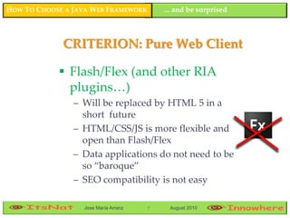 HOW TO CHOOSE A JAVA WEB FRAMEWORK        ... and be surprised



             CRITERION: Pure Web Client

             Flash/Flex (and other RIA
              plugins…)
                – Will be replaced by HTML 5 in a
                  short future
                – HTML/CSS/JS is more flexible and
                  open than Flash/Flex
                – Data applications do not need to be
                  so “baroque”
                – SEO compatibility is not easy

                  Jose María Arranz   7    August 2010
 