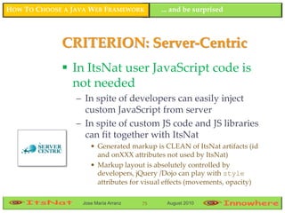 HOW TO CHOOSE A JAVA WEB FRAMEWORK         ... and be surprised



             CRITERION: Server-Centric
              In ItsNat user JavaScript code is
               not needed
                 – In spite of developers can easily inject
                   custom JavaScript from server
                 – In spite of custom JS code and JS libraries
                   can fit together with ItsNat
                     • Generated markup is CLEAN of ItsNat artifacts (id
                       and onXXX attributes not used by ItsNat)
                     • Markup layout is absolutely controlled by
                       developers, jQuery /Dojo can play with style
                       attributes for visual effects (movements, opacity)

                  Jose María Arranz   75    August 2010
 