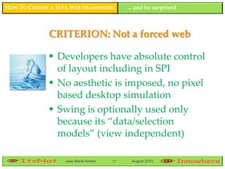 HOW TO CHOOSE A JAVA WEB FRAMEWORK         ... and be surprised



             CRITERION: Not a forced web

              Developers have absolute control
               of layout including in SPI
              No aesthetic is imposed, no pixel
               based desktop simulation
              Swing is optionally used only
               because its “data/selection
               models” (view independent)

                  Jose María Arranz   77    August 2010
 