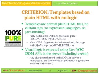 HOW TO CHOOSE A JAVA WEB FRAMEWORK          ... and be surprised


             CRITERION: Templates based on
              plain HTML with no logic
              Templates are normal plain HTML files, no
               custom tags, no expression languages, no
               Java bindings
                 – Fully suitable for web designers and pure
                   HTML/XHTML WYSIWYG tools
                 – New HTML fragments to be inserted into the page
                   with AJAX are plain XHTML/HTML too
              Visual logic is executed using Java W3C
               DOM APIs in the server (including events)
                 – Any change performed to the DOM in server is
                   replicated to the client (custom JavaScript is generated
                   and sent to the client)

                   Jose María Arranz   78     August 2010
 