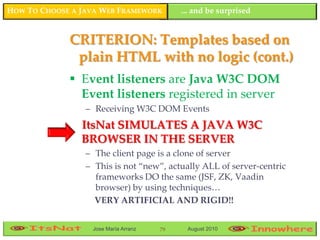 HOW TO CHOOSE A JAVA WEB FRAMEWORK         ... and be surprised


             CRITERION: Templates based on
              plain HTML with no logic (cont.)
              Event listeners are Java W3C DOM
               Event listeners registered in server
                 – Receiving W3C DOM Events
                ItsNat SIMULATES A JAVA W3C
                BROWSER IN THE SERVER
                 – The client page is a clone of server
                 – This is not “new”, actually ALL of server-centric
                   frameworks DO the same (JSF, ZK, Vaadin
                   browser) by using techniques…
                   VERY ARTIFICIAL AND RIGID!!


                  Jose María Arranz   79    August 2010
 