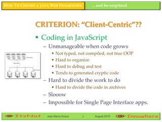 HOW TO CHOOSE A JAVA WEB FRAMEWORK        ... and be surprised



             CRITERION: “Client-Centric”??
              Coding in JavaScript
                 – Unmanageable when code grows
                     • Not typed, not compiled, not true OOP
                     • Hard to organize
                     • Hard to debug and test
                     • Tends to generated cryptic code
                 – Hard to divide the work to do
                     • Hard to divide the code in archives
                 – Slooow
                 – Impossible for Single Page Interface apps.

                  Jose María Arranz   8    August 2010
 