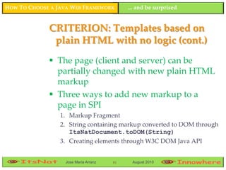 HOW TO CHOOSE A JAVA WEB FRAMEWORK         ... and be surprised


             CRITERION: Templates based on
              plain HTML with no logic (cont.)
              The page (client and server) can be
               partially changed with new plain HTML
               markup
              Three ways to add new markup to a
               page in SPI
                 1. Markup Fragment
                 2. String containing markup converted to DOM through
                    ItsNatDocument.toDOM(String)
                 3. Creating elements through W3C DOM Java API


                  Jose María Arranz   81    August 2010
 