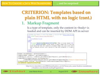 HOW TO CHOOSE A JAVA WEB FRAMEWORK                      ... and be surprised


             CRITERION: Templates based on
              plain HTML with no logic (cont.)
             1. Markup Fragment
                 Is a type of template, only the content in <body> is
                 loaded and can be inserted by DOM API in server




                http://www.innowhere.com:8080/itsnat/feashow_servlet?itsnat_doc_name=feashow.main&featur
                        e=feashow.core.domutils.markupFragments.ex

                   Jose María Arranz            82         August 2010
 