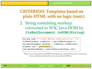HOW TO CHOOSE A JAVA WEB FRAMEWORK              ... and be surprised


             CRITERION: Templates based on
              plain HTML with no logic (cont.)
             2. String containing markup
                converted to W3C Java DOM by
                 ItsNatDocument.toDOM(String)




                http://www.innowhere.com:8080/itsnat/feashow_servlet?itsnat_doc_name=feas
                       how.main&feature=feashow.core.domutils.toDOM.ex




                   Jose María Arranz     83       August 2010
 
